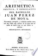 Aritmética, práctica, y especulativa del bachillér Juan Perez de Moya ; nuevamente corregida, y añadidas muchas cosas, con una Tabla muy copiosa de las cosas mas notables de todo lo que en este Libro se contiene