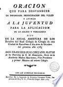 Oración que para desvanecer la infundada preocupación del vulgo y animar a la juventud para la aplicación de los solido y verdadero d xo D. Francisco Puig, cirujano mayor de los Exercitos de S.M. ... el 7 Octubre 1783